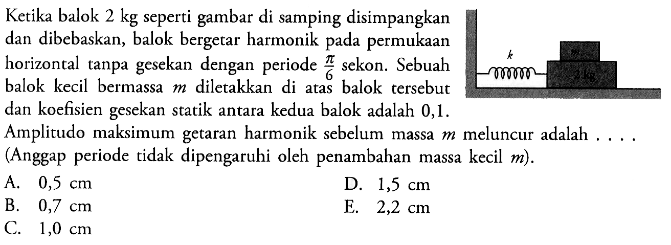 Ketika balok 2 kg seperti gambar di samping disimpangkan dan dibebaskan, balok bergetar harmonik pada permukaan horizontal tanpa gesekan dengan periode pi/6 sekon. Sebuah balok kecil bermassa m diletakkan di atas balok tersebut dan koefisien gesekan statik antara kedua balok adalah 0,1. Amplitudo maksimum getaran harmonik sebelum massa m meluncur adalah . . .Anggap periode tidak dipengaruhi oleh penambahan massa kecil m) . 