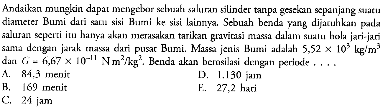 Andaikan mungkin dapat mengebor sebuah saluran silinder tanpa gesekan sepanjang suatu diameter Bumi dari satu sisi Bumi ke sisi lainnya. Sebuah benda yang dijatuhkan pada saluran seperti itu hanya akan merasakan tarikan gravitasi massa dalam suatu bola jari-jari sama dengan jarak massa dari pusat Bumi. Massa jenis Bumi adalah  5,52x10^3 kg/m^3  dan  G=6,67x10^-11 N m^2/kg^2. Benda akan berosilasi dengan periode ...