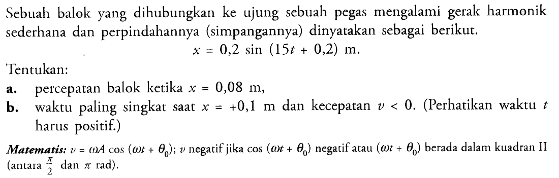 Sebuah balok yang dihubungkan ke ujung sebuah pegas mengalami gerak harmonik sederhana dan perpindahannya (simpangannya) dinyatakan sebagai berikut.x=0,2 sin(15t+0,2) m.Tentukan:a. percepatan balok ketika x=0,08 m,b. waktu paling singkat saat  x=+0,1 m  dan kecepatan v<0. (Perhatikan waktu t harus positif.)Matematis:  v=omega A cos (omega t+theta0); v negatif jika cos(omega t+theta0) negatif atau (omega t+theta0) berada dalam kuadran II (antara pi/2 dan pi rad).