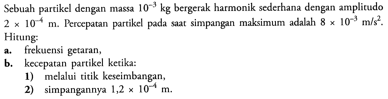 Sebuah partikel dengan massa  10^-3 kg  bergerak harmonik sederhana dengan amplitudo  2x 10^-4 m . Percepatan partikel pada saat simpangan maksimum adalah  8 x 10^-3 m/s^2 .Hitung:a. frekuensi getaran,b. kecepatan partikel ketika:1) melalui titik keseimbangan,2) simpangannya  1,2x 10^-4 m .