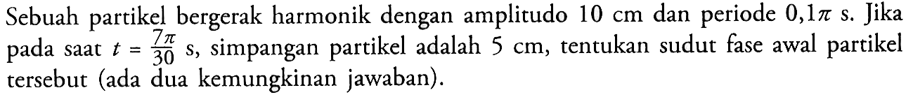 Sebuah partikel bergerak harmonik dengan amplitudo 10 cm dan periode 0,1 pi s. Jika pada saat t=(7 pi)/30 s, simpangan partikel adalah 5 cm, tentukan sudut fase awal partikel tersebut (ada dua kemungkinan jawaban).