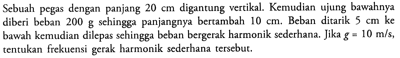 Sebuah pegas dengan panjang 20 cm digantung vertikal. Kemudian ujung bawahnya diberi beban 200 g sehingga panjangnya bertambah 10 cm. Beban ditarik 5 cm ke bawah kemudian dilepas sehingga beban bergerak harmonik sederhana. Jika g=10 m/s, tentukan frekuensi gerak harmonik sederhana tersebut.