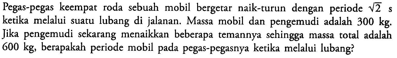 Pegas-pegas keempat roda sebuah mobil bergetar naik-turun dengan periode akar(2) s ketika melalui suatu lubang di jalanan. Massa mobil dan pengemudi adalah 300 kg. Jika pengemudi sekarang menaikkan beberapa temannya sehingga massa total adalah 600 kg, berapakah periode mobil pada pegas-pegasnya ketika melalui lubang?