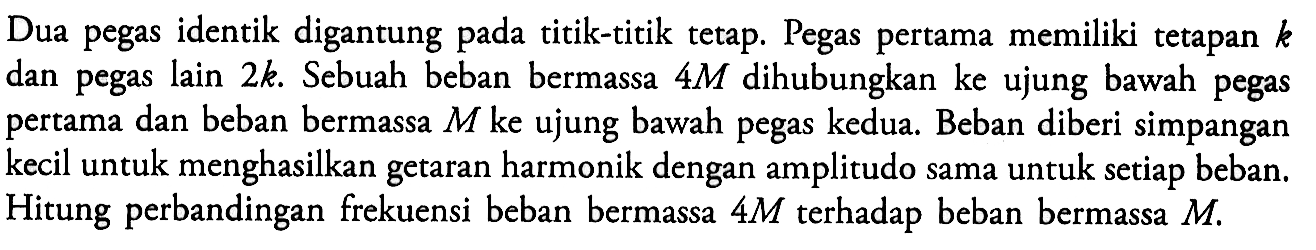 Dua pegas identik digantung pada titik-titik tetap. Pegas pertama memiliki tetapan k dan pegas lain 2k. Sebuah beban bermassa 4M dihubungkan ke ujung bawah pegas pertama dan beban bermassa M ke ujung bawah pegas kedua. Beban diberi simpangan kecil untuk menghasilkan getaran harmonik dengan amplitudo sama untuk setiap beban. Hitung perbandingan frekuensi beban bermassa 4M terhadap beban bermassa M.