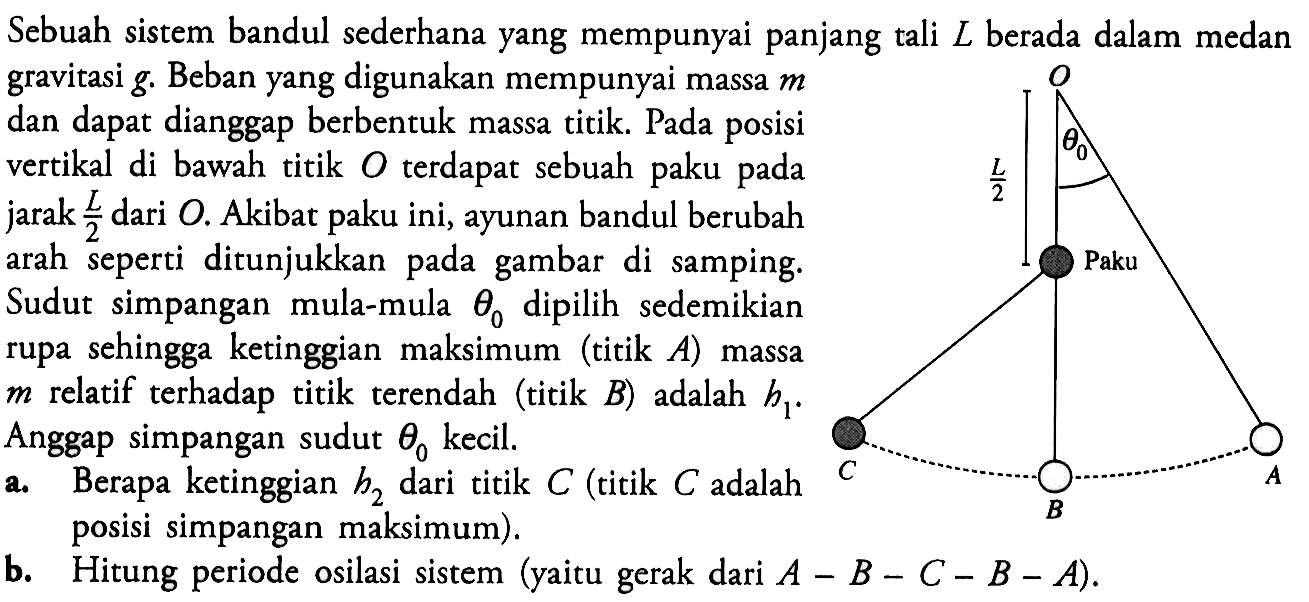 Sebuah sistem bandul sederhana yang mempunyai panjang tali  L  berada dalam medan gravitasi  g.  Beban yang digunakan mempunyai massa  m  dan dapat dianggap berbentuk massa titik. Pada posisi vertikal di bawah titik  O  terdapat sebuah paku pada jarak  L/2  dari  O.  Akibat paku ini, ayunan bandul berubah arah seperti ditunjukkan pada gambar di samping. Sudut simpangan mula-mula  theta 0  dipilih sedemikian rupa sehingga ketinggian maksimum (titik  A ) massa  m  relatif terhadap titik terendah (titik  B ) adalah  h1. Anggap simpangan sudut  theta 0  kecil.a. Berapa ketinggian  h2  dari titik  C  (titik  C  adalah posisi simpangan maksimum).b. Hitung periode osilasi sistem (yaitu gerak dari  A-B-C-B-A  ).