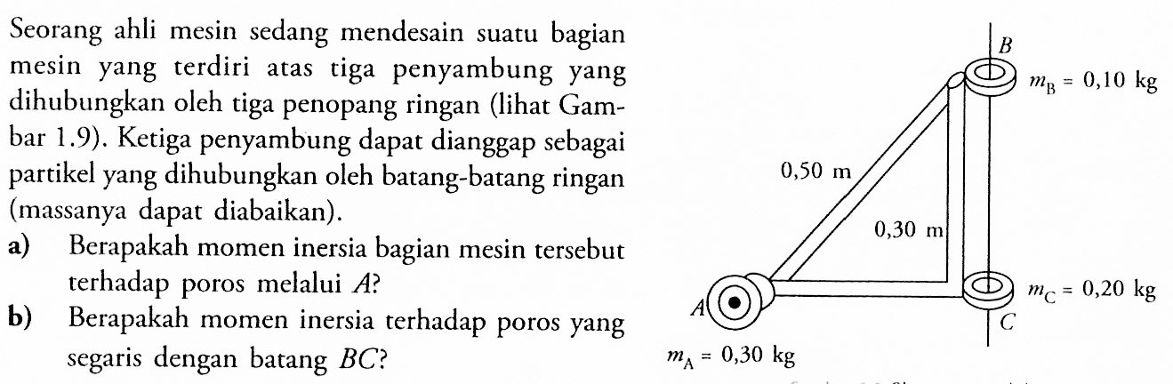 Seorang ahli mesin mendesain suatu bagian mesin yang terdiri atas tiga penyambung yang dihubungkan oleh tiga penopang ringan (lihat Gam- bar 1.9). Ketiga penyambung dapat dianggap sebagai partikel yang dihubungkan oleh batang-batang ringan (massanya diabaikan). a) Berapakah momen inersia bagian mesin tersebut terhadap poros melalui A? b) Berapakah momen inersia terhadap poros yang segaris dengan batang BC? B mB = 0,10 kg 0,50 m 0,30 m mC = 0,20 kg A C mA = 0,30 kg