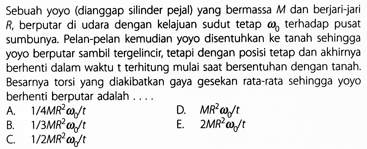 Sebuah yoyo (dianggap silinder pejal) yang bermassa  M  dan berjari-jari  R1  berputar di udara dengan kelajuan sudut tetap omega0 terhadap pusat sumbunya. Pelan-pelan kemudian yoyo disentuhkan ke tanah sehingga yoyo berputar sambil tergelincir, tetapi dengan posisi tetap dan akhirnya berhenti dalam waktu t terhitung mulai saat bersentuhan dengan tanah. Besarnya torsi yang diakibatkan gaya gesekan rata-rata sehingga yoyo berhenti berputar adalah ....