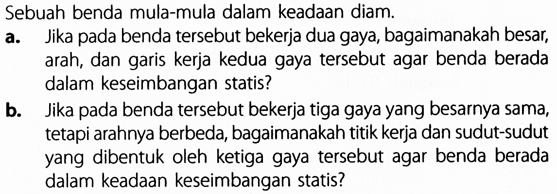 Sebuah benda mula-mula dalam keadaan diam. a. Jika pada benda tersebut bekerja dua gaya, bagaimanakah besar, arah, dan garis kerja kedua gaya tersebut agar benda berada dalam keseimbangan statis? b. Jika pada benda tersebut bekerja tiga gaya yang besarnya sama, tetapi arahnya berbeda, bagaimanakah titik kerja dan sudut-sudut yang dibentuk oleh ketiga gaya tersebut agar benda berada dalam keadaan keseimbangan statis?