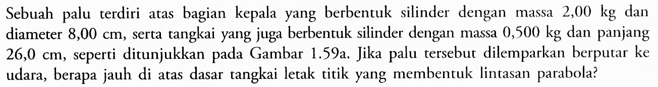 Sebuah palu terdiri atas bagian kepala yang berbentuk silinder dengan massa 2,00 kg dan diameter 8,00 cm, serta tangkai yang juga berbentuk silinder dengan massa 0,500 kg dan panjang 26,0 cm, seperti ditunjukkan pada Gambar 1.59a. Jika palu tersebut dilemparkan berputar ke udara, berapa jauh di atas dasar tangkai letak titik yang membentuk lintasan parabola?