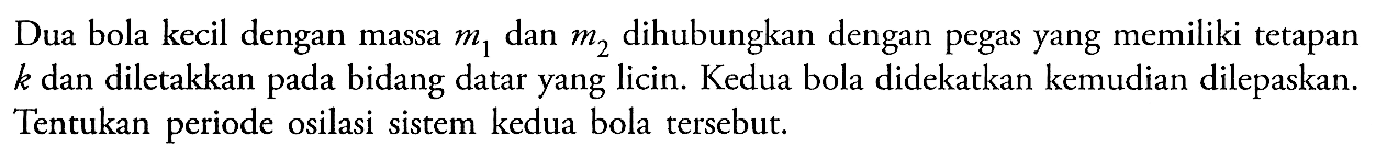 Dua bola kecil dengan massa m1 dan m2 dihubungkan dengan pegas yang memiliki tetapan k dan diletakkan pada bidang datar yang licin. Kedua bola didekatkan kemudian dilepaskan. Tentukan periode osilasi sistem kedua bola tersebut.