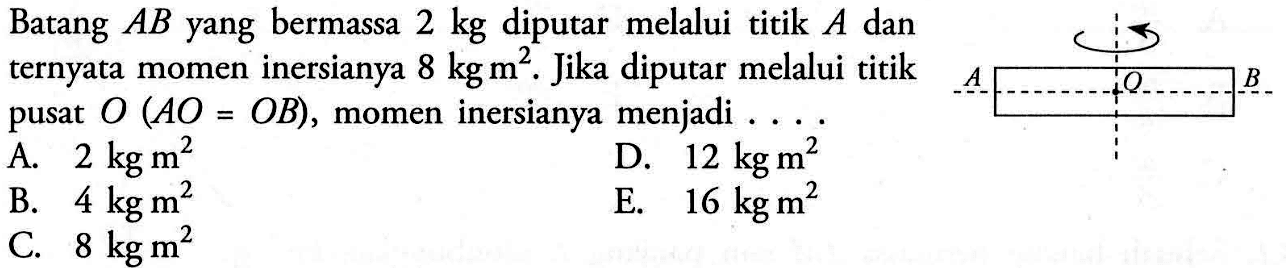 Batang AB yang bermassa 2 kg diputar melalui titik A dan ternyata momen inersianya 8 kg m^2. Jika diputar melalui titik pusat O (AO = OB), momen inersianya menjadi ....