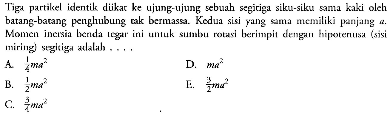 Tiga partikel identik diikat ke ujung-ujung sebuah segitiga siku-siku sama kaki oleh batang-batang penghubung tak bermassa. Kedua sisi yang sama memiliki panjang a. Momen inersia benda tegar ini untuk sumbu rotasi berimpit dengan hipotenusa (sisi miring) segitiga adalah . . . .