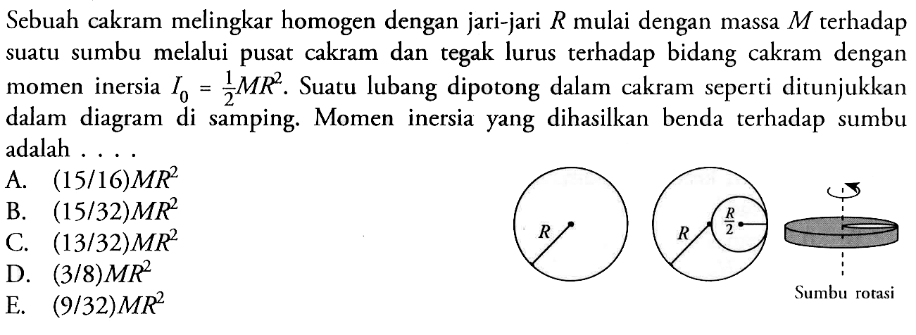 Sebuah cakram melingkar homogen dengan jari-jari R mulai dengan massa M terhadap suatu sumbu melalui pusat cakram dan tegak lurus terhadap bidang cakram dengan momen inersia I0 = 1/2 MR^2. Suatu lubang dipotong dalam cakram seperti ditunjukkan dalam diagram di samping. Momen inersia yang dihasilkan benda terhadap sumbu adalah .....