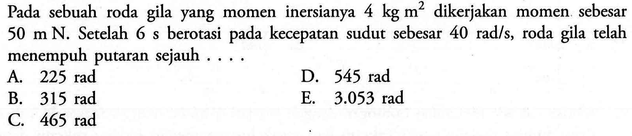 Pada sebuah roda gila yang momen inersianya 4 kg m^2 dikerjakan momen sebesar 50 m N. Setelah 6 s berotasi pada kecepatan sudut sebesar 40 rad/s, roda gila telah menempuh putaran sejauh ...