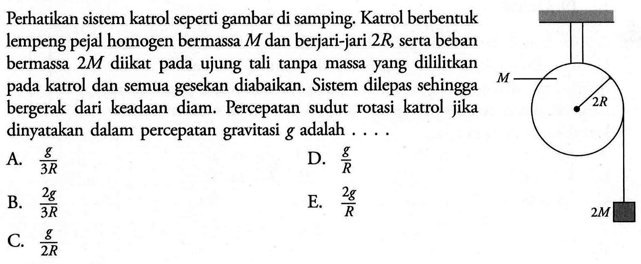 Perhatikan sistem katrol seperti gambar di samping. Katrol berbentuk lempeng pejal homogen bermassa  M  dan berjari-jari  2R , serta beban bermassa  2M  diikat pada ujung tali tanpa massa yang dililitkan pada katrol dan semua gesekan diabaikan. Sistem dilepas sehingga bergerak dari keadaan diam. Percepatan sudut rotasi katrol jika dinyatakan dalam percepatan gravitasi  g  adalah  ... .M 2R 2M