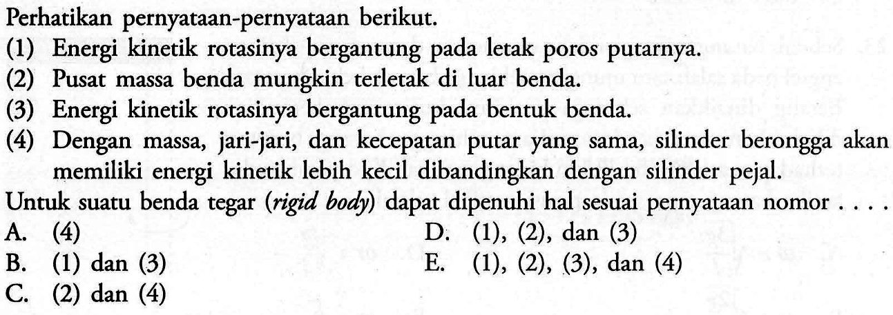 Perhatikan pernyataan-pernyataan berikut.(1) Energi kinetik rotasinya bergantung pada letak poros putarnya.(2) Pusat massa benda mungkin terletak di luar benda.(3) Energi kinetik rotasinya bergantung pada bentuk benda.(4) Dengan massa, jari-jari, dan kecepatan putar yang sama, silinder berongga akan memiliki energi kinetik lebih kecil dibandingkan dengan silinder pejal.Untuk suatu benda tegar (rigid body) dapat dipenuhi hal sesuai pernyataan nomor . ...