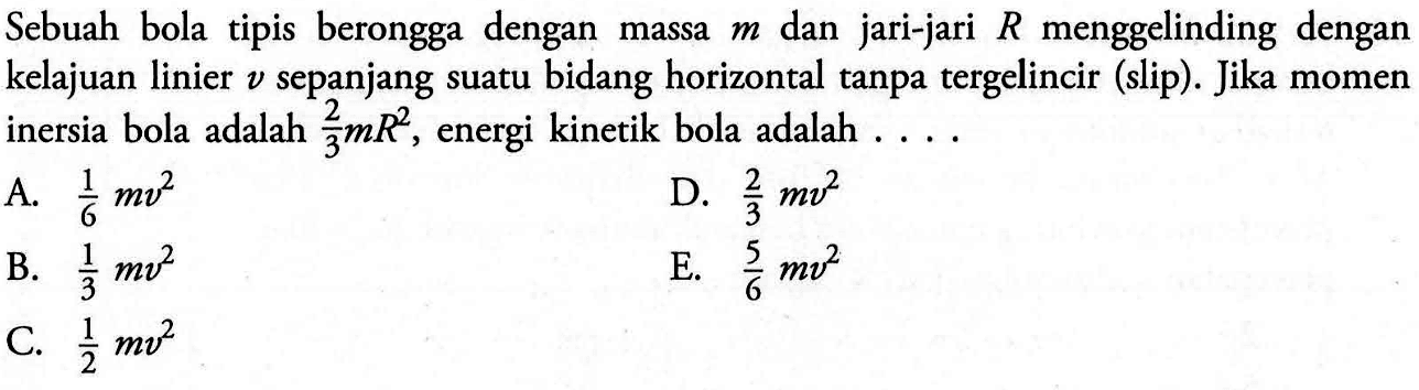 Sebuah bola tipis berongga dengan massa m dan jari-jari R menggelinding dengan kelajuan linier v sepanjang suatu bidang horizontal tanpa tergelincir (slip). Jika momen inersia bola adalah 2/3 mR^2, energi kinetik bola adalah ...