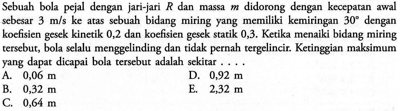 Sebuah bola pejal dengan jari-jari R dan massa m didorong dengan kecepatan awal sebesar 3 m/s ke atas sebuah bidang miring yang memiliki kemiringan 30 dengan koefisien gesek kinetik 0,2 dan koefisien gesek statik 0,3. Ketika menaiki bidang miring tersebut, bola selalu menggelinding dan tidak pernah tergelincir. Ketinggian maksimum yang dapat dicapai bola tersebut adalah sekitar....