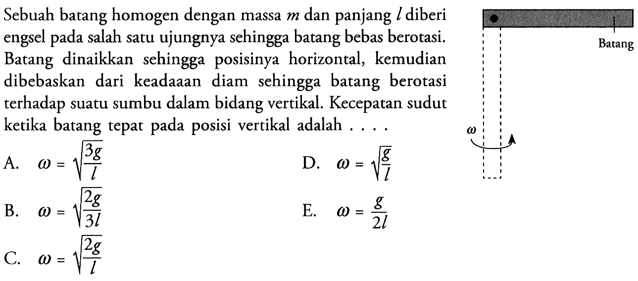 Sebuah batang homogen dengan massa  m  dan panjang  l  diberi engsel pada salah satu ujungnya sehingga batang bebas berotasi. Batang dinaikkan sehingga posisinya horizontal, kemudian dibebaskan dari keadaaan diam sehingga batang berotasi terhadap suatu sumbu dalam bidang vertikal. Kecepatan sudut ketika batang tepat pada posisi vertikal adalah ....Batang omega