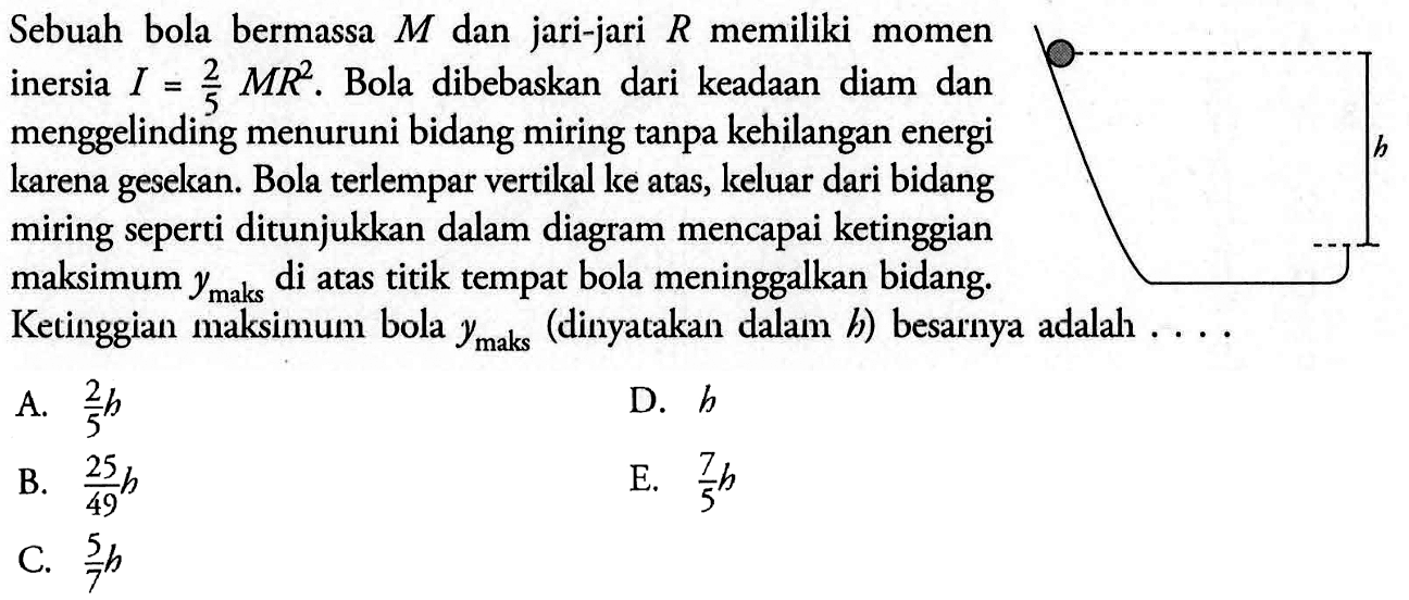 Sebuah bola bermassa M dan jari-jari R memiliki momen inersia I = 2/5 MR^2. Bola dibebaskan dari keadaan diam dan menggelinding menuruni bidang miring tanpa kehilangan energi karena gesekan. Bola terlempar vertikal ke atas, keluar dari bidang miring seperti ditunjukkan dalam diagram mencapai ketinggian maksimum ymaks di atas titik tempat bola meninggalkan bidang. Ketinggian maksimum bola ymaks (dinyatakan dalam h) besarnya adalah....