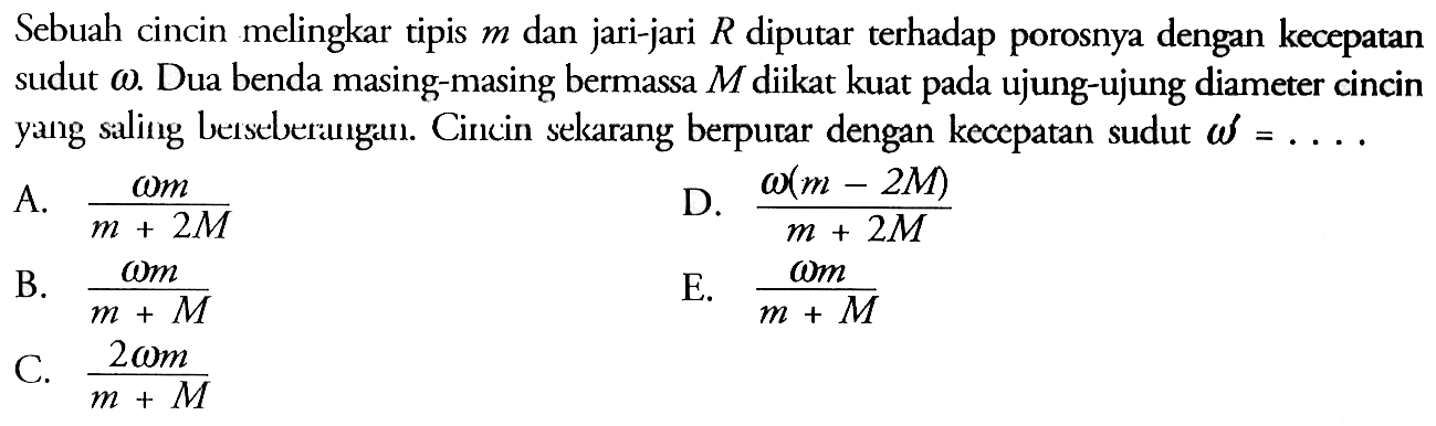 Sebuah cincin melingkar tipis m dan jari-jari R diputar terhadap porosnya dengan kecepatan sudut omega. Dua benda masing-masing bermassa M diikat kuat ujung-ujung diameter cincin yang saling bersebrangan. Cincin sekarang berputar dengan kecepatan sudut omega' = .....