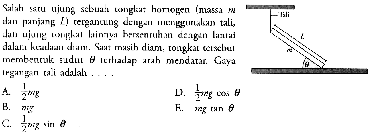 Salah satu ujung sebuah tongkat homogen (massa m dan panjang L) tergantung dengan menggunakan tali, dan ujung tongkat Iainnya bersentuhan dengan lantai dalam keadaan diam. Saat masih diam, tongkat tersebut membentuk sudut theta terhadap arah mendatar. Gaya tegangan tali adalah ....