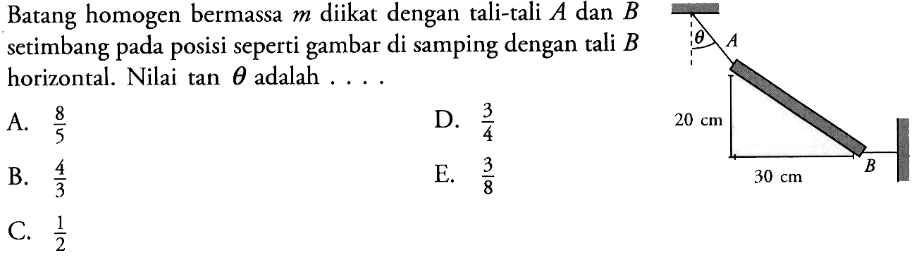 Batang homogen bermassa  m  diikat dengan tali-tali  A  dan  B  setimbang pada posisi seperti gambar di samping dengan tali  B  horizontal. Nilai  tan theta  adalah  ... theta A 20 cm 30 cm B