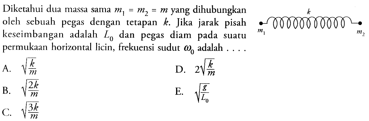 Diketahui dua massa sama  m1=m2=m  yang dihubungkan oleh sebuah pegas dengan tetapan  k . Jika jarak pisah keseimbangan adalah  L0  dan pegas diam pada suatu permukaan horizontal licin, frekuensi sudut  omega 0  adalah  ... . m1 k m2