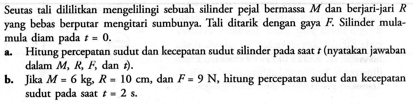 Seutas tali dililitkan mengelilingi sebuah silinder pejal bermassa M dan berjari-jari R yang bebas berputar mengitari sumbunya. Tali ditarik dengan gaya F. Silinder mula- mula diam pada t = 0. a. Hitung percepatan sudut dan kecepatan sudut silinder pada saat t (nyatakan jawaban dalam M, R, F, dan t) b. Jika M = 6 kg, R = 10 cm, dan F = 9 N, hitung percepatan sudut dan kecepatan sudut pada saat t = 2 s.