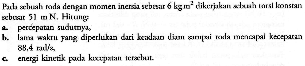 Pada sebuah roda dengan momen inersia sebesar 6 kg m^2 dikerjakan sebuah torsi konstan sebesar 51 m N. Hitung: a. percepatan sudutnya, b. lama waktu yang diperlukan dari keadaan diam sampai roda mencapai kecepatan 88,4 rad/s, c. energi kinetik pada kecepatan tersebut.