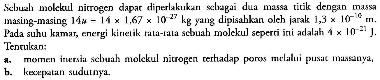 Sebuah molekul nitrogen dapat diperlakukan sebagai dua massa titik dengan massa masing-masing  14 u=14 x 1,67 x 10^(-27) kg  yang dipisahkan oleh jarak  1,3 x 10^(-10) m. Pada suhu kamar, energi kinetik rata-rata sebuah molekul seperti ini adalah  4 x 10^(-21) J. Tentukan:a. momen inersia sebuah molekul nitrogen terhadap poros melalui pusat massanya,b. kecepatan sudutnya. 