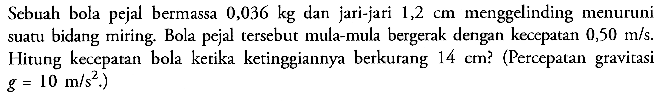 Sebuah bola pejal bermassa 0,036 kg dan jari-jari 1,2 cm menggelinding menuruni suatu bidang miring. Bola pejal tersebut mula-mula bergerak dengan kecepatan 0,50 m/s. Hitung kecepatan bola ketika ketinggiannya berkurang 14 cm? (Percepatan gravitasi g =10 m/s^2)