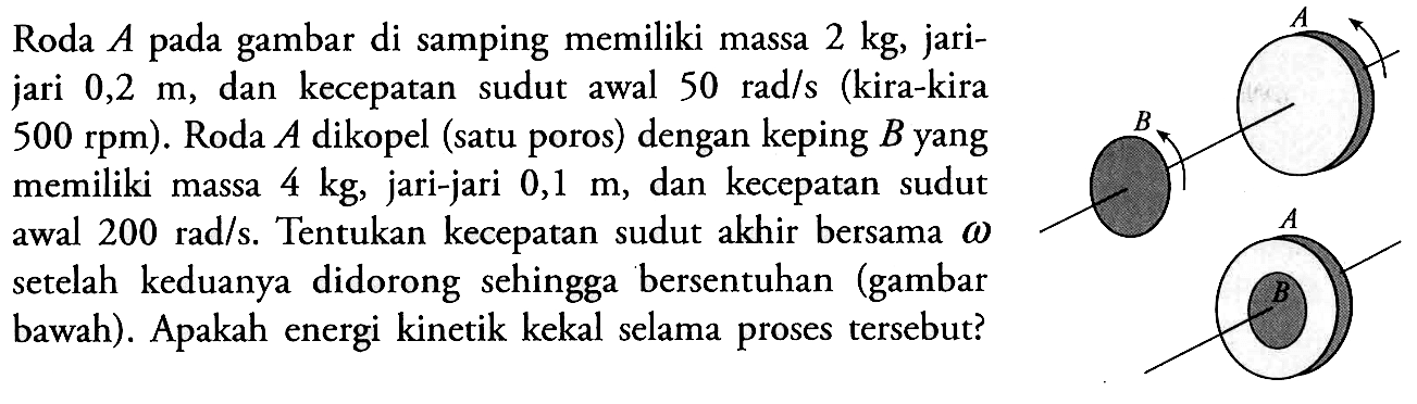 Roda  A  pada gambar di samping memiliki massa  2 kg , jarijari  0,2 m , dan kecepatan sudut awal  50 rad/s  (kira-kira  500 rpm) .  Roda  A  dikopel (satu poros) dengan keping  B  yang memiliki massa  4 kg , jari-jari  0,1 m , dan kecepatan sudut awal  200 rad/s . Tentukan kecepatan sudut akhir bersama  \omega  setelah keduanya didorong sehingga bersentuhan (gambar bawah). Apakah energi kinetik kekal selama proses tersebut?A B A