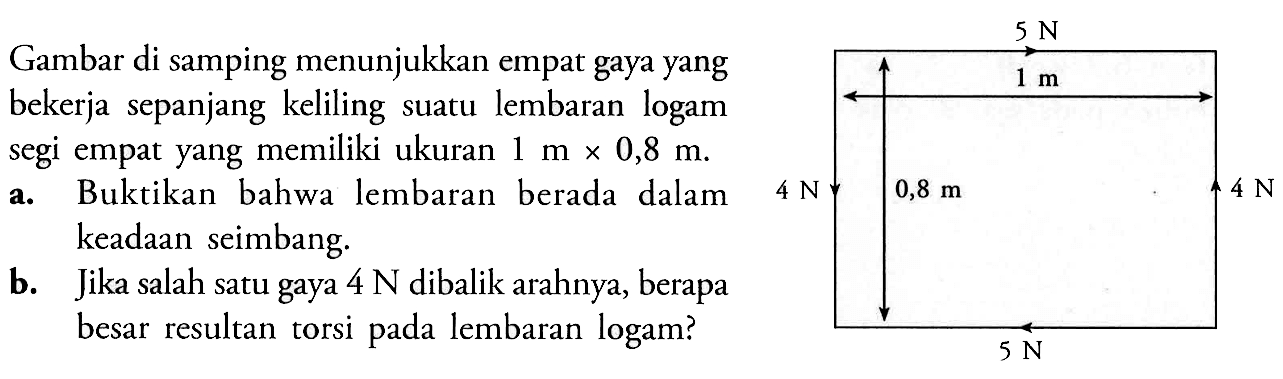 Gambar di samping menunjukkan empat gaya yang bekerja sepanjang keliling suatu lembaran logam segi empat yang memiliki ukuran  1 m x 0,8 m .a. Buktikan bahwa lembaran berada dalam keadaan seimbang.b. Jika salah satu gaya  4 N  dibalik arahnya, berapa besar resultan torsi pada lembaran logam?5 N 1 m4 N 0,8 m 4 N5 N