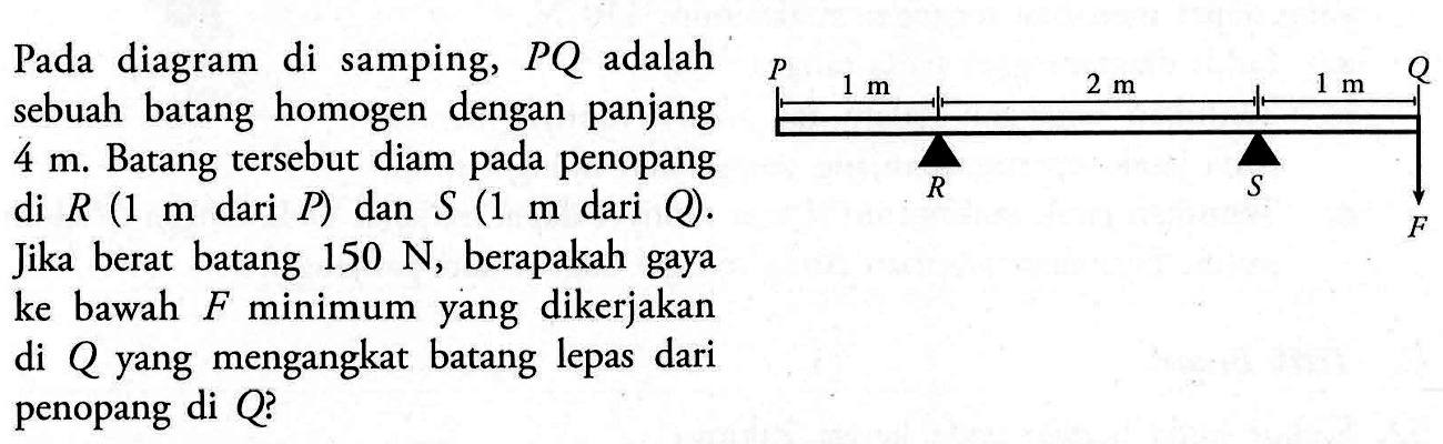 Pada diagram di samping, PQ adalah sebuah batang homogen dengan panjang 4 m. Batang tersebut diam pada penopang di R (1 m dari P) dan S (1 m dari Q). Jika berat batang 150 N, berapakah gaya ke bawah F minimum yang dikerjakan di Q yang mengangkat batang lepas dari penopang di Q? 