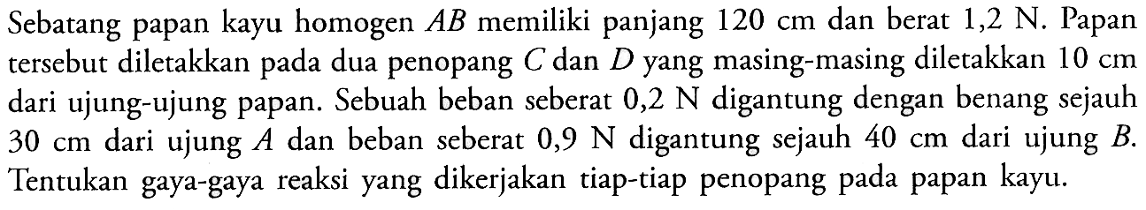 Sebatang papan homogen AB memiliki panjang 120 cm dan berat 1,2 N. Papan tersebut diletakkan pada dua penopang C dan D yang masing-masing diletakkan 10 cm dari ujung-ujung papan. Sebuah beban seberat 0,2 N digantung dengan benang sejauh 30 cm dari ujung A dan beban seberat 0,9 N digantung sejauh 40 cm dari ujung B. Tentukan gaya-gaya reaksi yang dikerjakan tiap-tiap penopang pada papan kayu