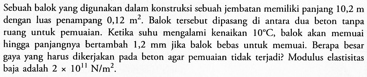 Sebuah balok yang digunakan dalam konstruksi sebuah jembatan memiliki panjang 10,2 m dengan luas penampang 0,12 m^2. Balok tersebut dipasang di antara dua beton tanpa ruang untuk pemuaian. Ketika suhu mengalami kenaikan 10 C, balok akan memuai hingga panjangnya bertambah 1,2 mm jika balok bebas untuk memuai. Berapa besar gaya yang harus dikerjakan pada beton agar pemuaian tidak terjadi? Modulus elastisitas baja adalah 2 x 10^11 N/m^2.