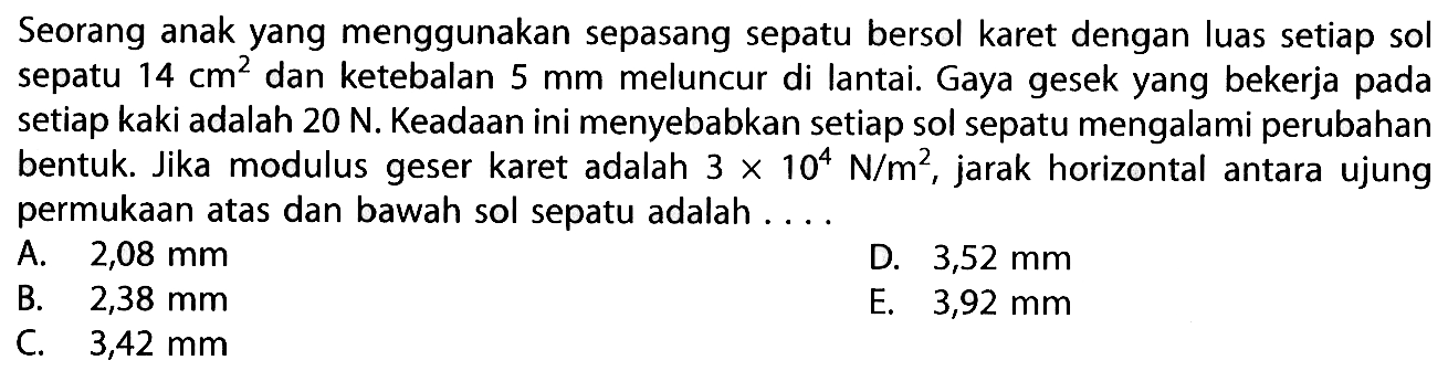 Seorang anak yang menggunakan sepasang sepatu bersol karet dengan luas setiap sol sepatu 14 cm^2 dan ketebalan 5 mm meluncur di lantai. Gaya gesek yang bekerja pada setiap kaki adalah 20 N. Keadaan ini menyebabkan setiap sol sepatu mengalami perubahan bentuk Jika modulus geser karet adalah 3 X 104 N/m^2, jarak horizontal antara ujung permukaan atas dan bawah sol sepatu adalah ...