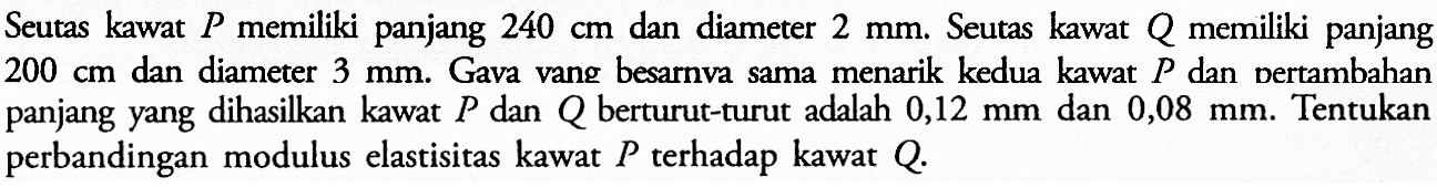 Seutas kawat P memiliki panjang 240 cm dan diameter 2 mm. Seutas kawat Q memiliki panjang 200 cm dan diameter 3 mm. Gava vang besarnva sama menarik kedua kawat P dan bertambahan panjang yang dihasilkan kawat P dan Q berturut-turut adalah 0,12 mm dan 0,08 mm. Tentukan perbandingan modulus elastisitas kawat P terhadap kawat Q.