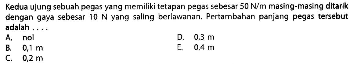 Kedua ujung sebuah pegas yang memiliki tetapan pegas sebesar 50 N/m masing-masing ditarik dengan gaya sebesar 10 N yang saling berlawanan. Pertambahan panjang pegas tersebut adalah ...