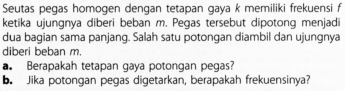 Seutas pegas homogen dengan tetapan gaya k memiliki frekuensi f ketika ujungnya diberi beban m. Pegas tersebut dipotong menjadi dua bagian sama panjang. Salah satu potongan diambil dan ujungnya diberi beban m. a. Berapakah tetapan gaya potongan pegas? b. Jika potongan pegas digetarkan, berapakah frekuensinya?