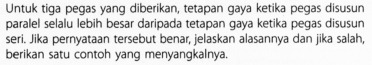 Untuk tiga pegas yang diberikan, tetapan gaya ketika pegas disusun paralel selalu lebih besar daripada tetapan gaya ketika pegas disusun seri. Jika pernyataan tersebut benar, jelaskan alasannya dan jika salah, berikan satu contoh yang menyangkalnya.