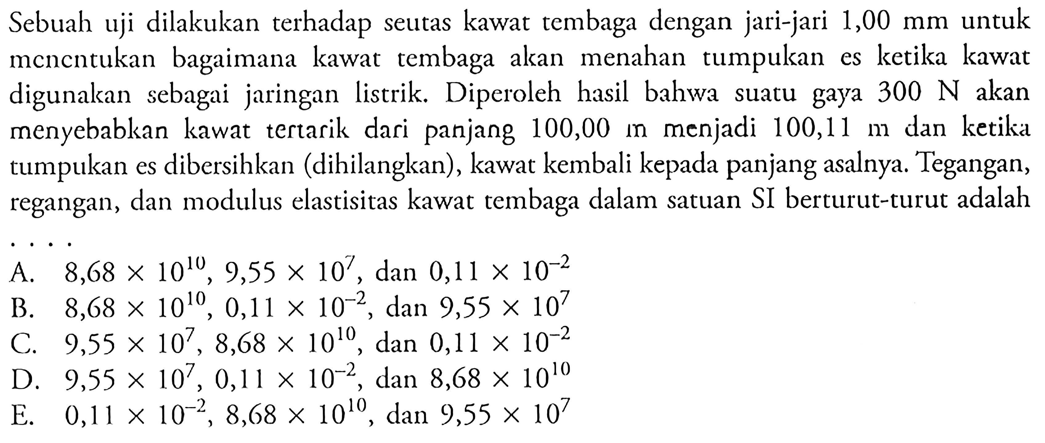 Sebuah uji dilakukan terhadap seutas kawat tembaga dengan jari-jari 1,00 mm untuk menentukan bagaimana kawat tembaga akan menahan tumpukan es ketika kawat digunakan sebagai jaringan listrik. Diperoleh hasil bahwa suatu gaya 300 N akan menyebabkan kawat tertarik dari panjang 100,00 mn menjadi 100,11 m dan ketika tumpukan es dibersihkan (dihilangkan), kawat kembali kepada panjang asalnya. Tegangan, regangan, dan modulus elastisitas kawat tembaga dalam satuan SI berturut-turut adalah . . . .