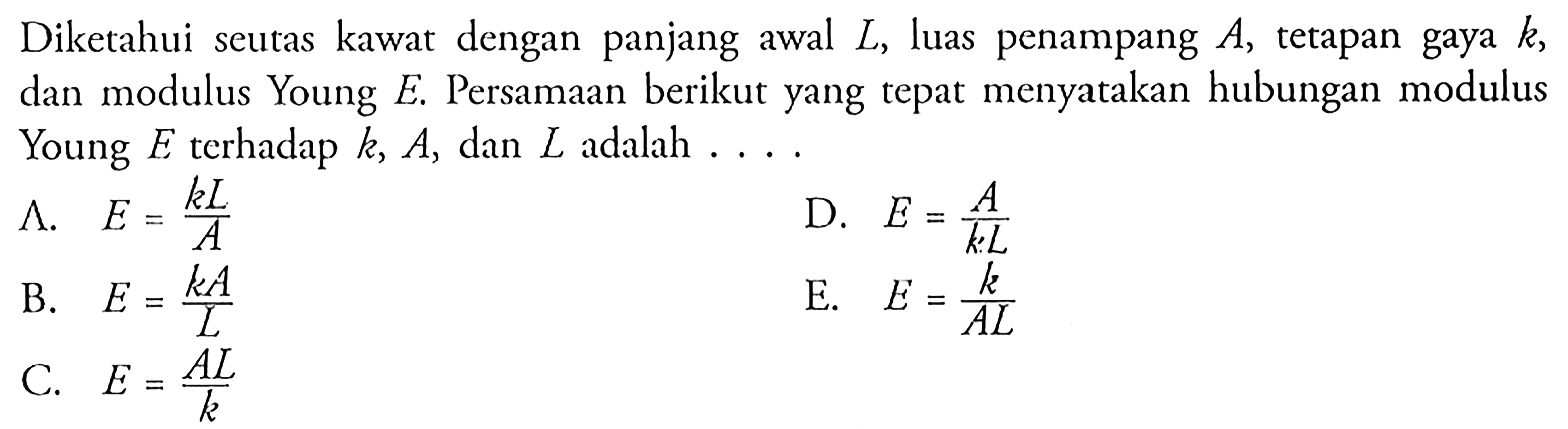 Diketahui seutas kawat dengan panjang awal L, luas penampang A, tetapan gaya k, dan modulus Young E. Persamaan berikut yang tepat menyatakan hubungan modulus Young E terhadap k, A, dan L adalah ...