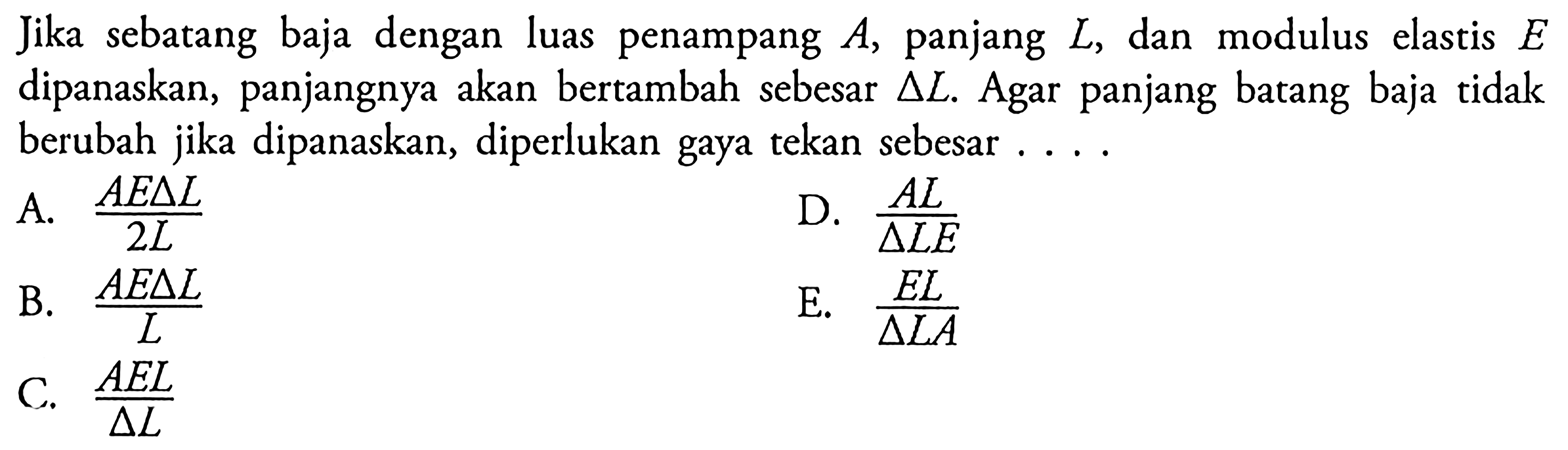 Jika sebatang baja dengan luas penampang A, panjang L, dan modulus elastis E dipanaskan, panjangnya akan bertambah sebesar delta L. Agar panjang batang baja tidak berubah jika dipanaskan, diperlukan gaya tekan sebesar ....