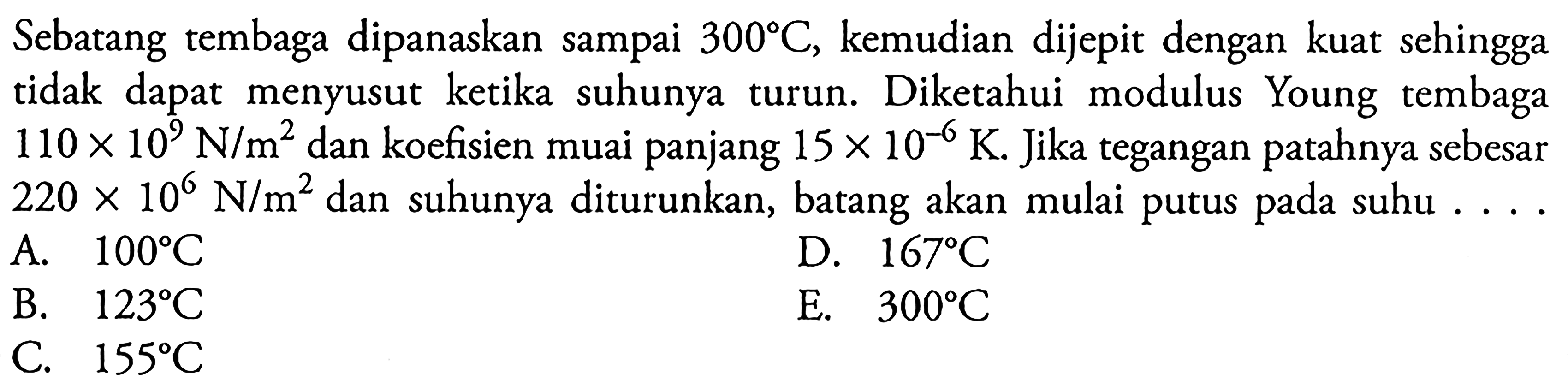 Sebatang tembaga dipanaskan sampai 300 C, kemudian dijepit dengan kuat sehingga tidak dapat menyusut ketika suhunya turun. Diketahui modulus Young tembaga 110 x 10^2 N/m^2 dan koefisien muai panjang 15 x 10^-6 K. Jika tegangan patahnya sebesar 220 x 10^6 N/m^2 dan suhunya diturunkan, batang akan mulai putus pada suhu ...