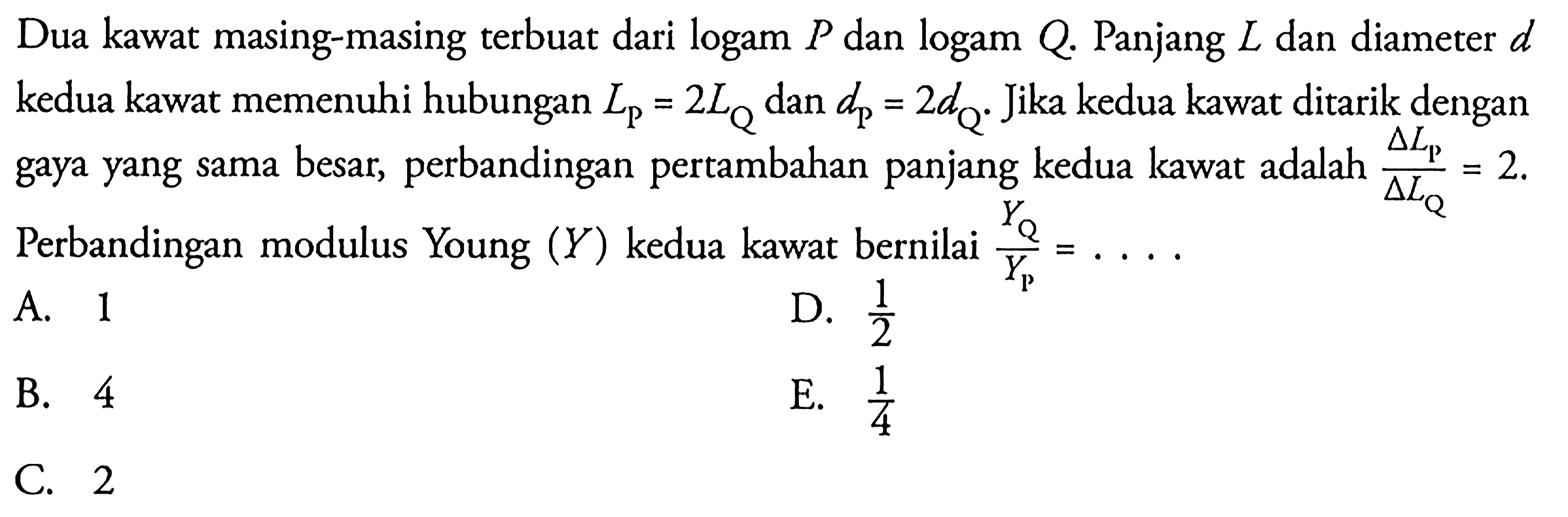 Dua kawat masing-masing terbuat dari logam P dan logam Q. Panjang L dan diameter d kedua kawat memenuhi hubungan LP = 2LQ dan dP = 2dQ. Jika kedua kawat ditarik dengan gaya yang sama besar, perbandingan pertambahan panjang kedua kawat adalah delta LP / delta LQ = 2. Perbandingan modulus Young (Y) kedua kawat bernilai YQ/YP = ...