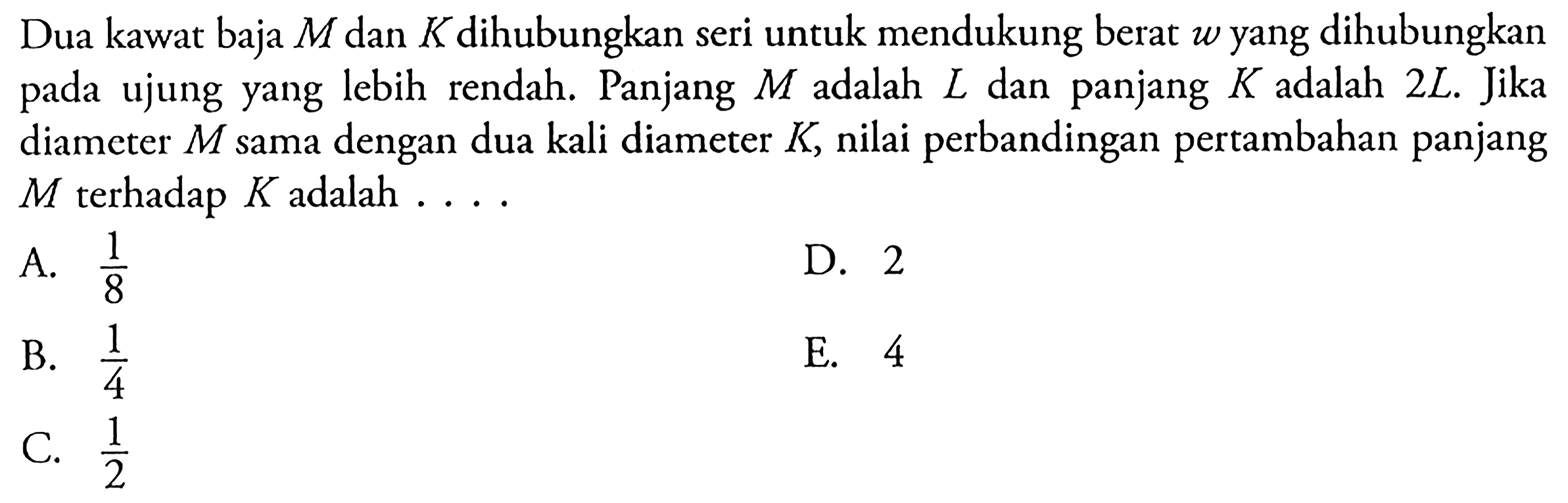 Dua kawat baja M dan K dihubungkan seri untuk mendukung berat w yang dihubungkan pada ujung yang lebih rendah. Panjang M dalah L dan panjang K adalah 2L. Jika diameter M sama dengan dua kali diameter K, nilai perbandingan pertambahan panjang M terhadap K adalah ....