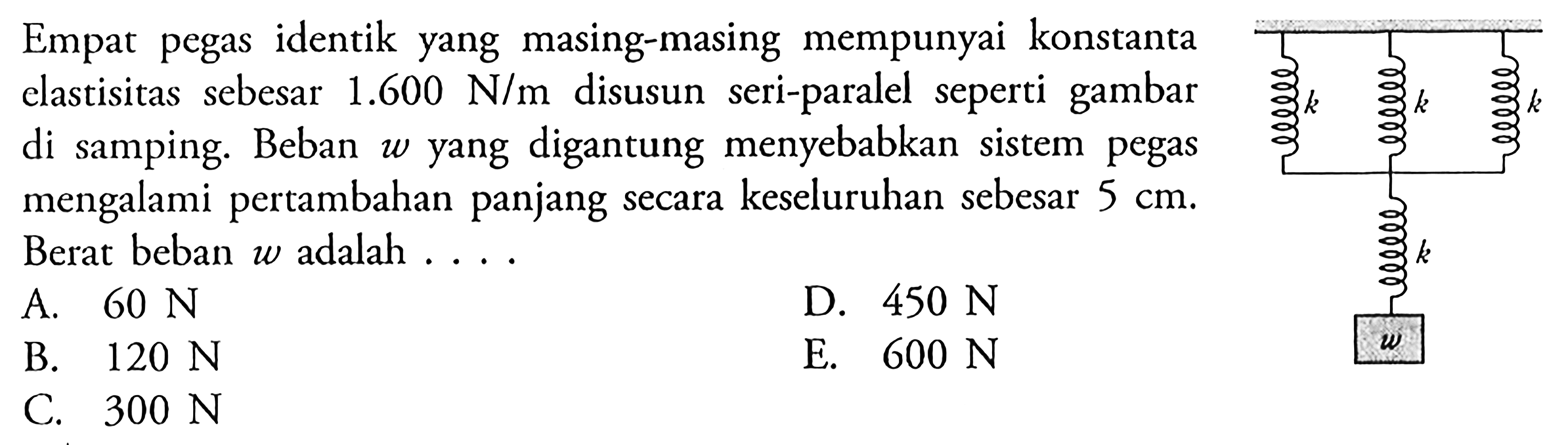 Empat pegas identik yang masing-masing mempunyai konstanta elastisitas sebesar 1.600 N/m disusuN seri-paralel seperti gambar di samping. Beban w yang digantung menyebabkan sistem pegas mengalami pertambahan panjang secara keseluruhan sebesar 5 cm. Berat beban W adalah ... k k k k w