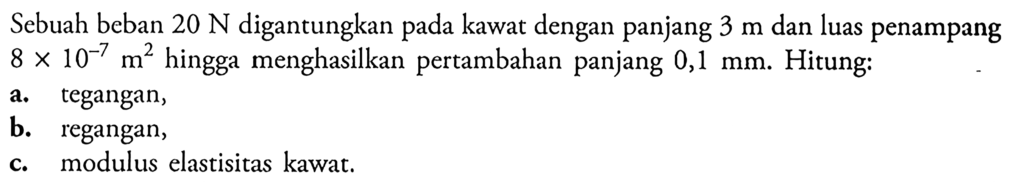 Sebuah beban 20 N digantungkan pada kawat dengan panjang 3 m dan luas penampang 8 x 10^-7 m^2 hingga menghasilkan pertambahan panjang 0,1 mm. Hitung: a. tegangan, b. regangan, c. modulus elastisitas kawat.